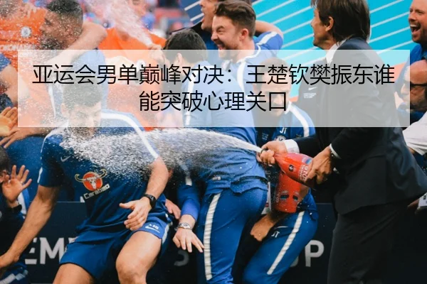 亚运会男单巅峰对决：王楚钦樊振东谁能突破心理关口